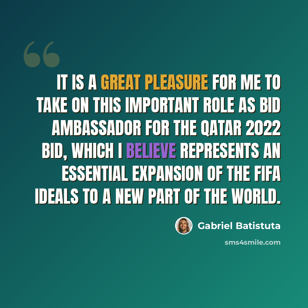 “It is a great pleasure for me to take on this important role as bid ambassador for the Qatar 2022 Bid, which I believe represents an essential expansion of the FIFA ideals to a new part of the world.” quote by Gabriel Batistuta