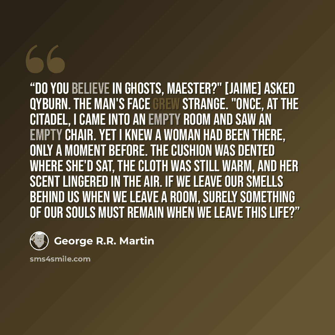 “Do you believe in ghosts, Maester?" [Jaime] asked Qyburn. The man's face grew strange. "Once, at the Citadel, I came into an empty room and saw an empty chair. Yet I knew a woman had been there, only a moment before. The cushion was dented where she'd sat, the cloth was still warm, and her scent…” quote by George R.R. Martin