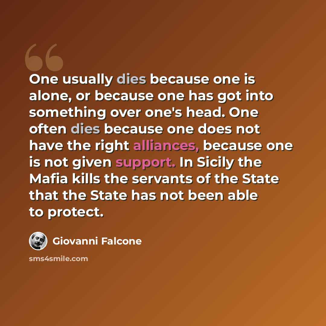 “One usually dies because one is alone, or because one has got into something over one's head. One often dies because one does not have the right alliances, because one is not given support. In Sicily the Mafia kills the servants of the State that the State has not been able to protect.” quote by Giovanni Falcone