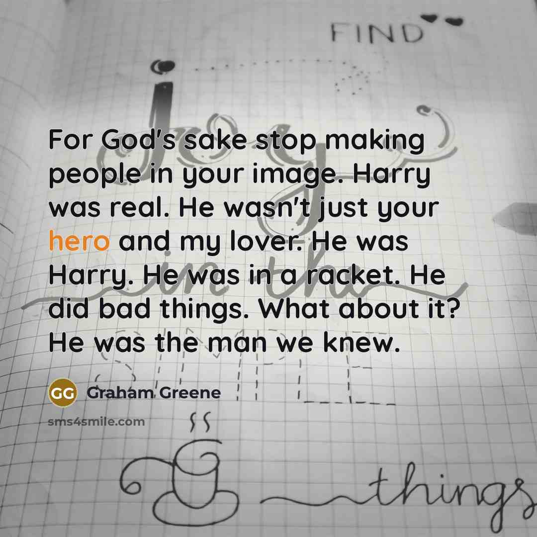 “For God's sake stop making people in your image. Harry was real. He wasn't just your hero and my lover. He was Harry. He was in a racket. He did bad things. What about it? He was the man we knew.” quote by Graham Greene