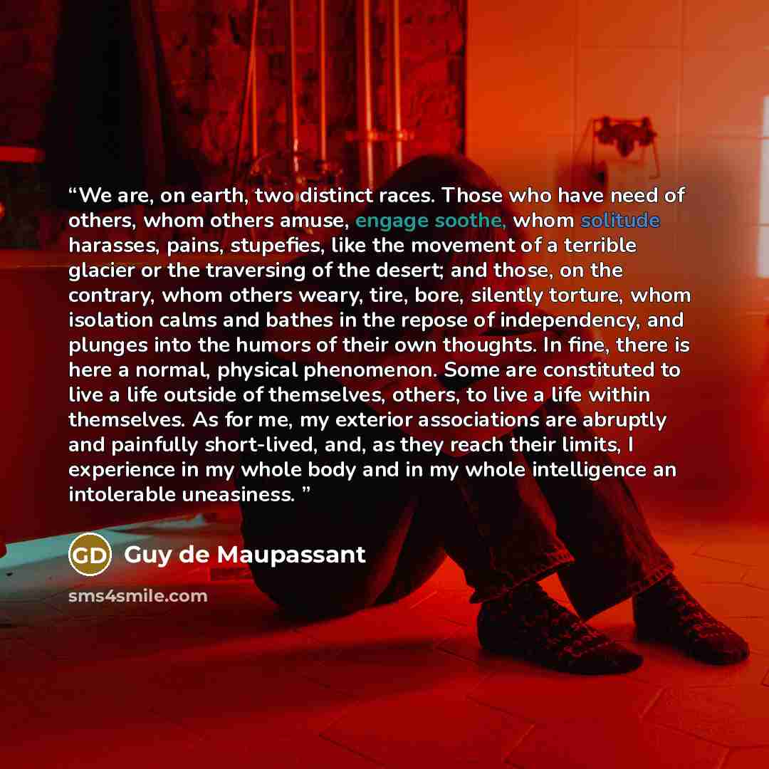 “We are, on earth, two distinct races. Those who have need of others, whom others amuse, engage soothe, whom solitude harasses, pains, stupefies, like the movement of a terrible glacier or the traversing of the desert; and those, on the contrary, whom others weary, tire, bore, silently torture…” quote by Guy de Maupassant