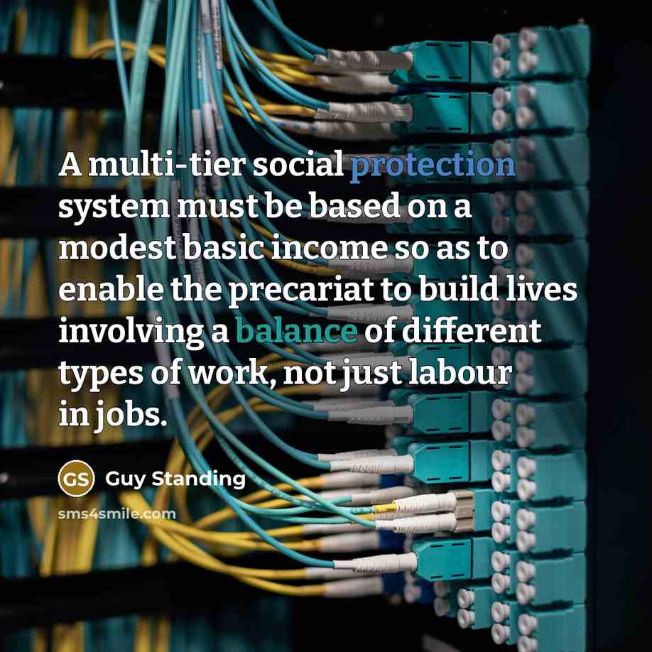 “A multi-tier social protection system must be based on a modest basic income so as to enable the precariat to build lives involving a balance of different types of work, not just labour in jobs.” quote by Guy Standing
