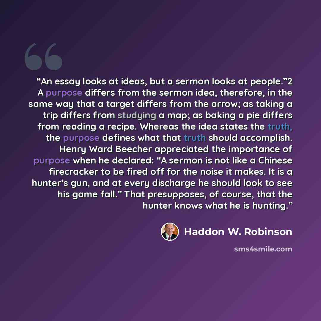 “An essay looks at ideas, but a sermon looks at people.”2 A purpose differs from the sermon idea, therefore, in the same way that a target differs from the arrow; as taking a trip differs from studying a map; as baking a pie differs from reading a recipe. Whereas the idea states the truth, the…” quote by Haddon W. Robinson