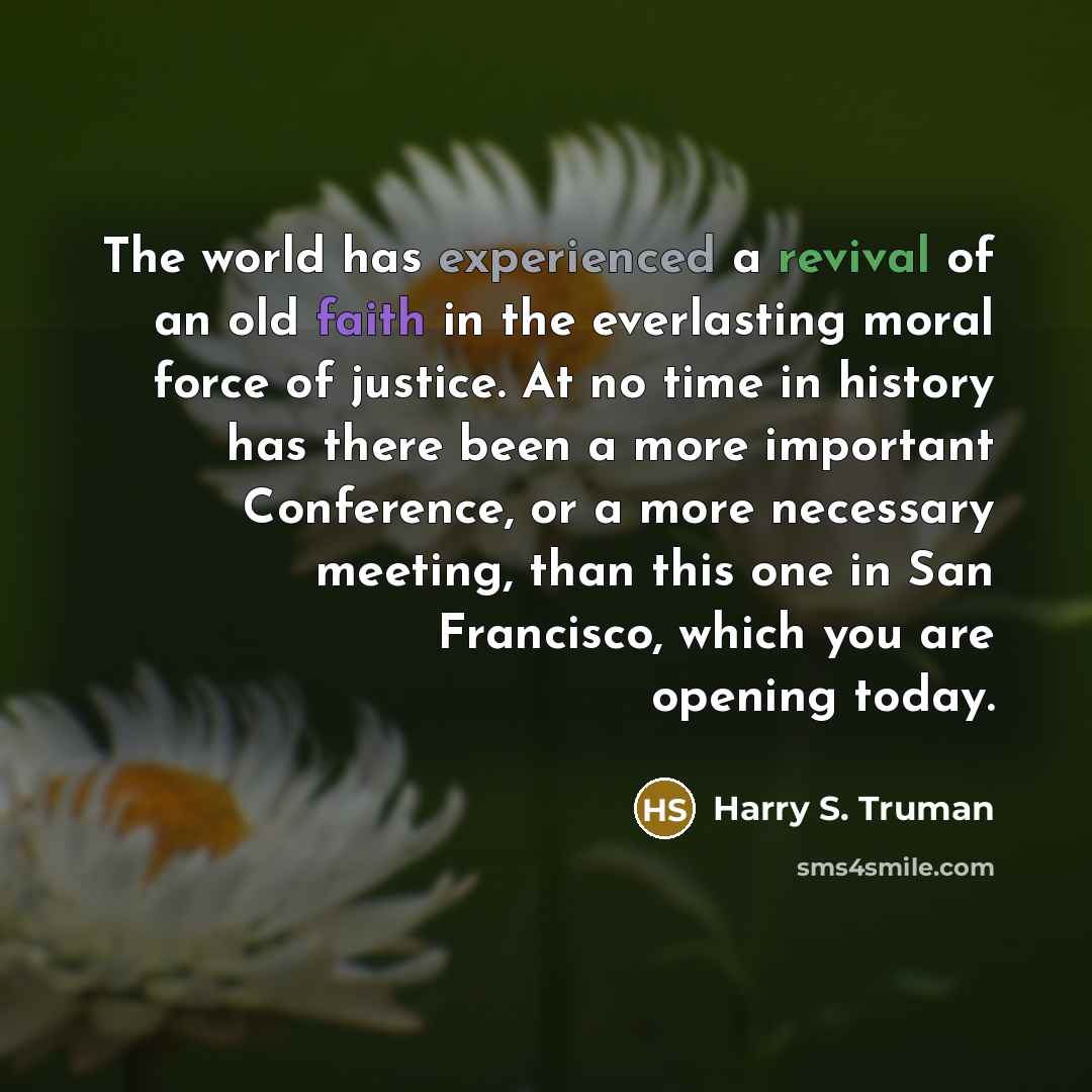 “The world has experienced a revival of an old faith in the everlasting moral force of justice. At no time in history has there been a more important Conference, or a more necessary meeting, than this one in San Francisco, which you are opening today.” quote by Harry S. Truman