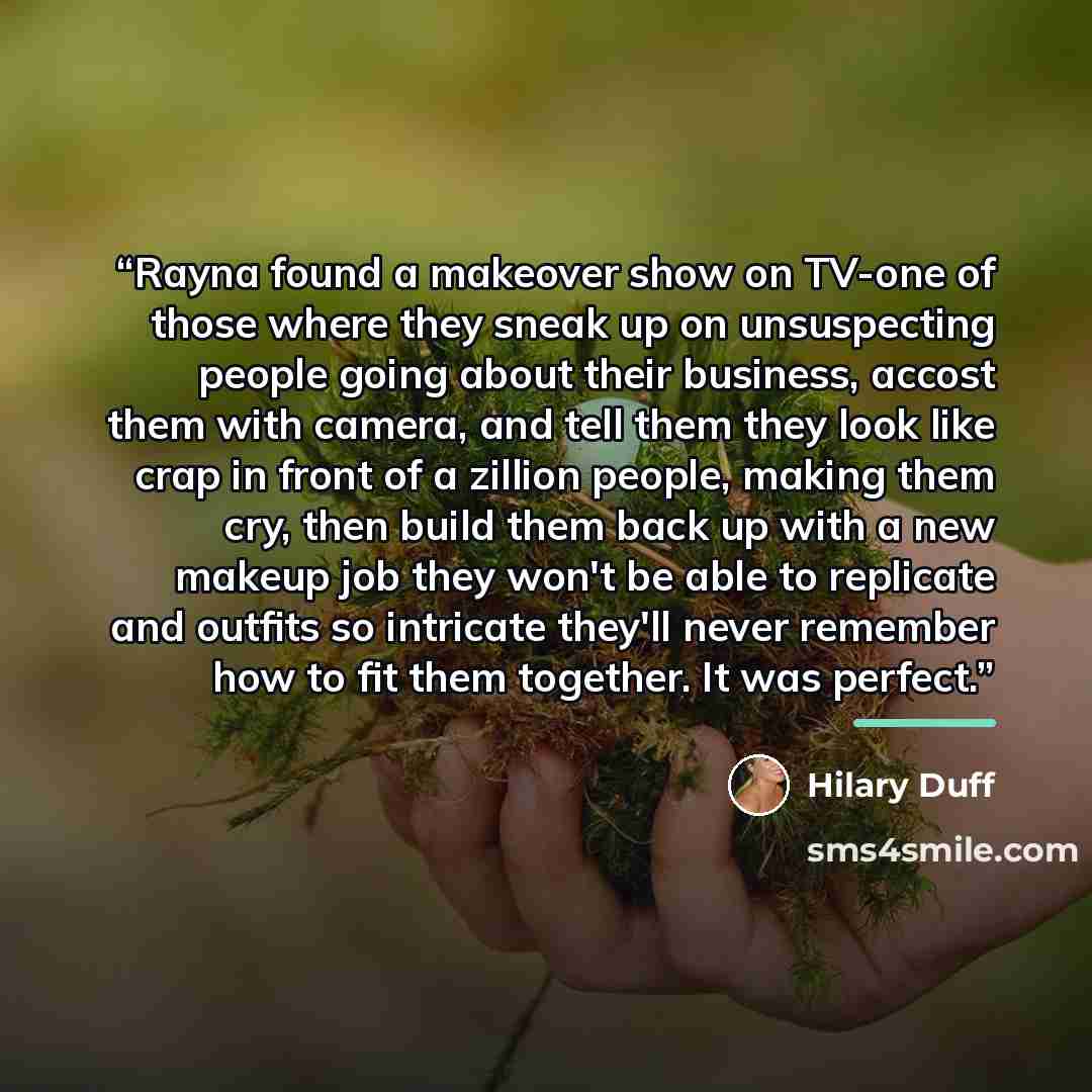 “Rayna found a makeover show on TV-one of those where they sneak up on unsuspecting people going about their business, accost them with camera, and tell them they look like crap in front of a zillion people, making them cry, then build them back up with a new makeup job they won't be able to…” quote by Hilary Duff