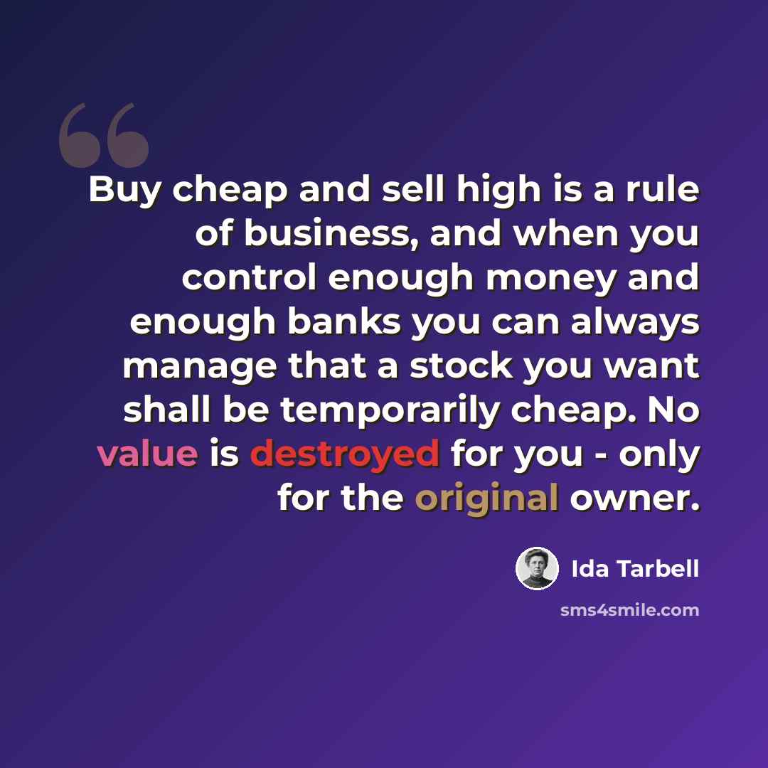 “Buy cheap and sell high is a rule of business, and when you control enough money and enough banks you can always manage that a stock you want shall be temporarily cheap. No value is destroyed for you - only for the original owner.” quote by Ida Tarbell