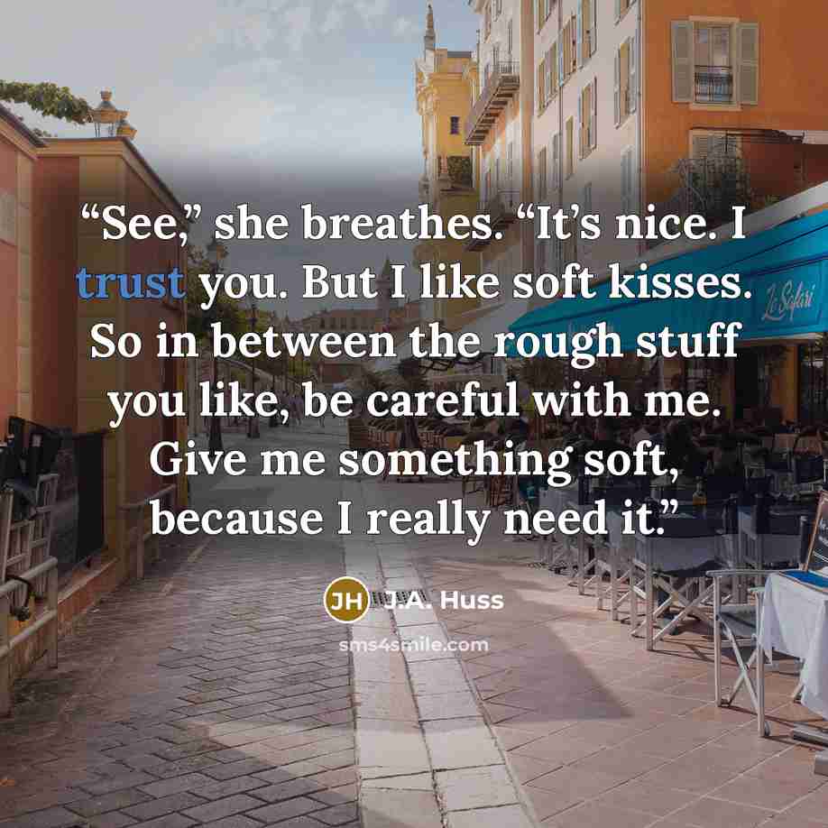 “See,” she breathes. “It’s nice. I trust you. But I like soft kisses. So in between the rough stuff you like, be careful with me. Give me something soft, because I really need it.” quote by J.A. Huss