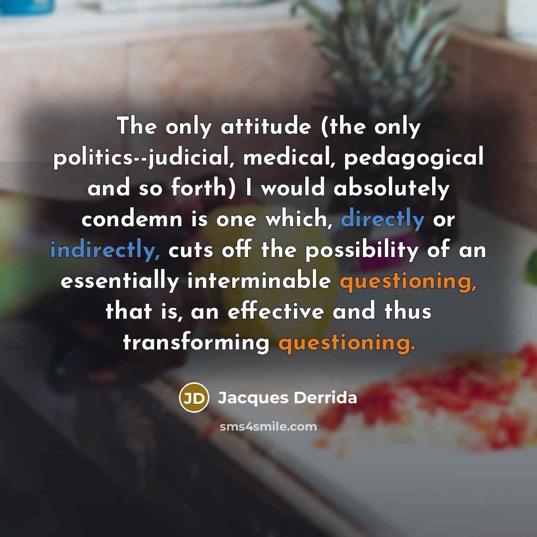 “The only attitude (the only politics--judicial, medical, pedagogical and so forth) I would absolutely condemn is one which, directly or indirectly, cuts off the possibility of an essentially interminable questioning, that is, an effective and thus transforming questioning.” quote by Jacques Derrida