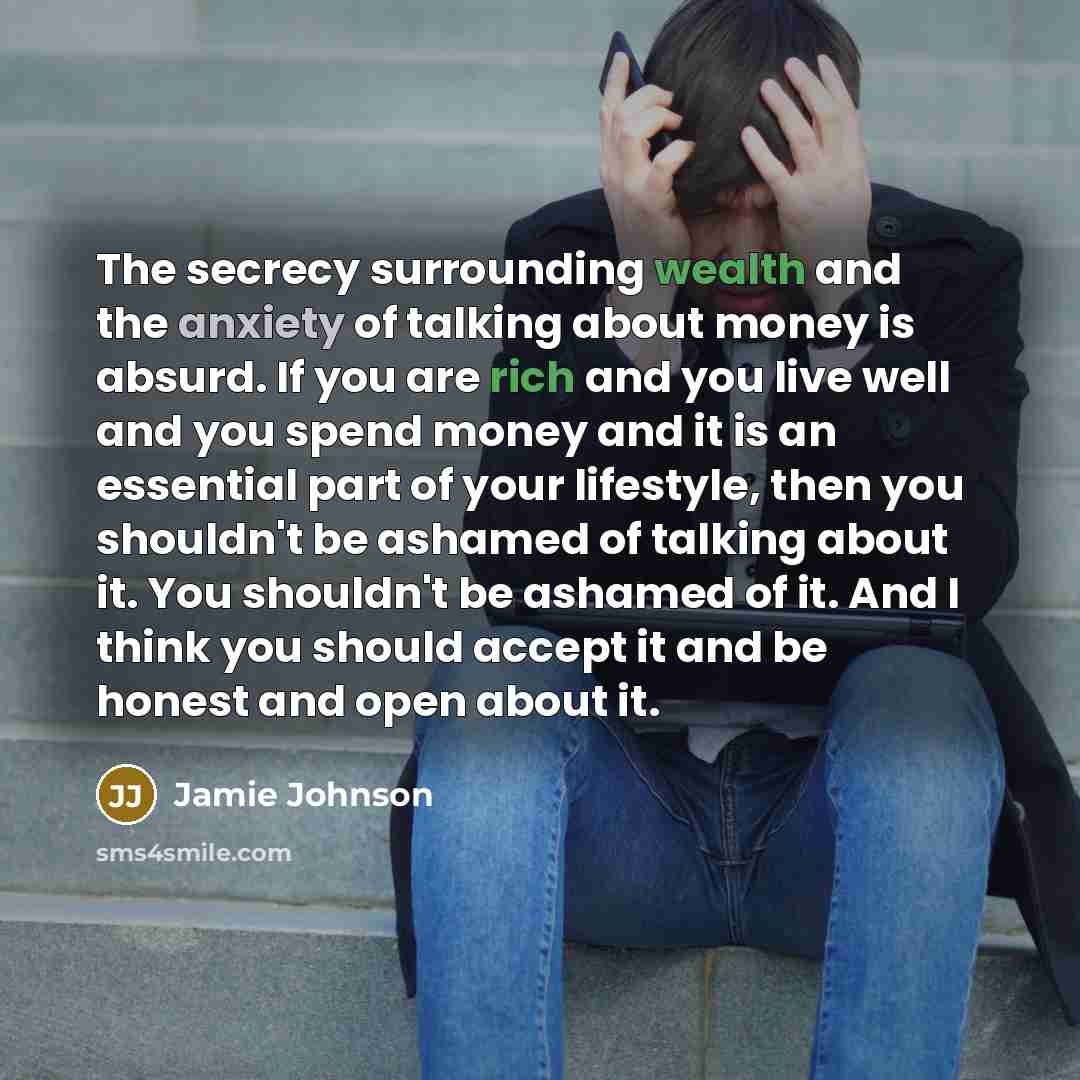 “The secrecy surrounding wealth and the anxiety of talking about money is absurd. If you are rich and you live well and you spend money and it is an essential part of your lifestyle, then you shouldn't be ashamed of talking about it. You shouldn't be ashamed of it. And I think you should accept it…” quote by Jamie Johnson