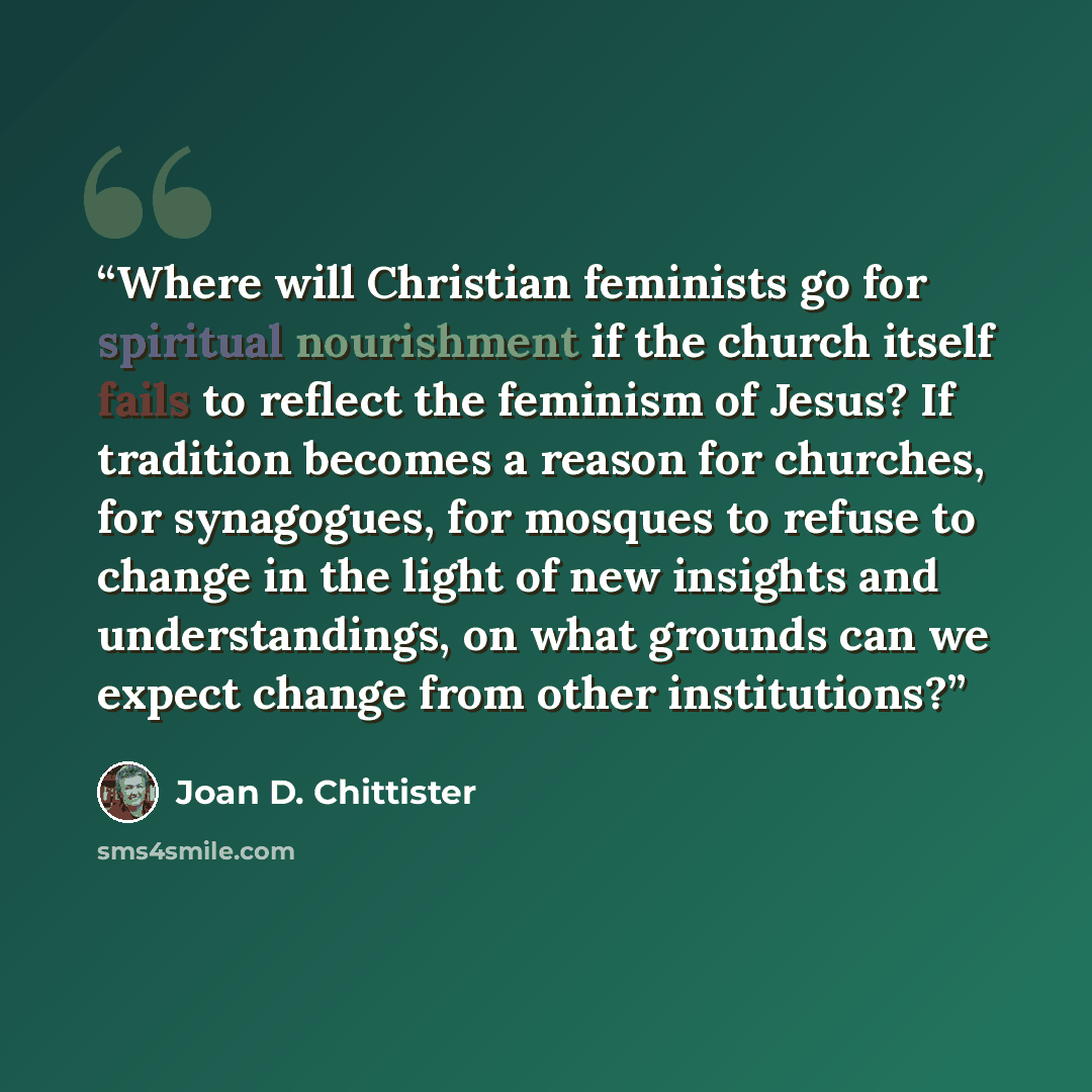 “Where will Christian feminists go for spiritual nourishment if the church itself fails to reflect the feminism of Jesus? If tradition becomes a reason for churches, for synagogues, for mosques to refuse to change in the light of new insights and understandings, on what grounds can we expect change…” quote by Joan D. Chittister