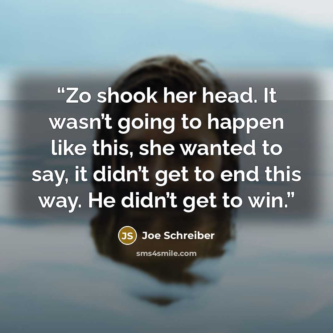 “Zo shook her head. It wasn’t going to happen like this, she wanted to say, it didn’t get to end this way. He didn’t get to win.” quote by Joe Schreiber