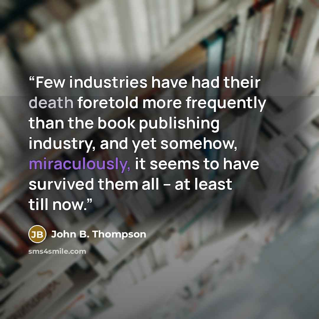 “Few industries have had their death foretold more frequently than the book publishing industry, and yet somehow, miraculously, it seems to have survived them all – at least till now.” quote by John B. Thompson