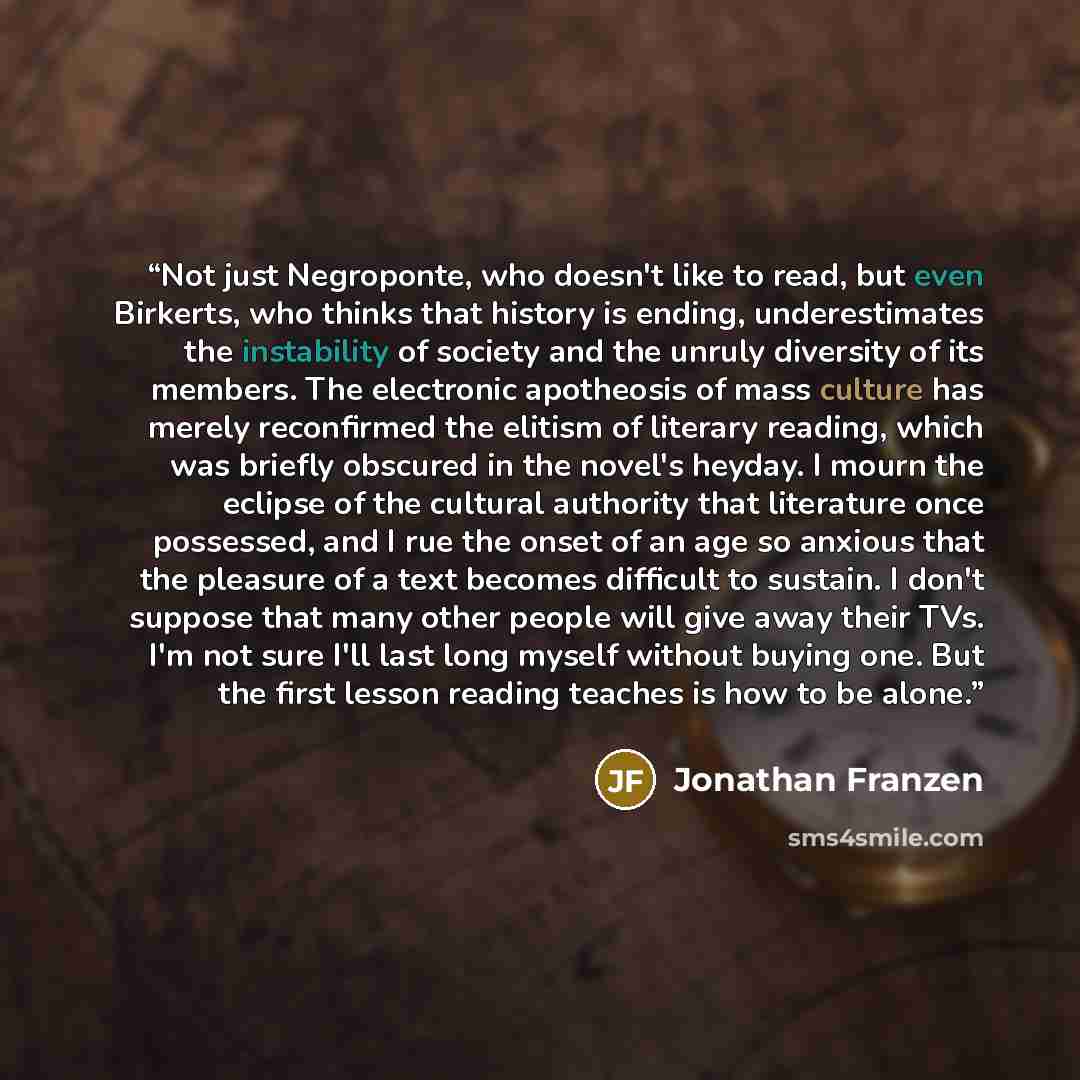 “Not just Negroponte, who doesn't like to read, but even Birkerts, who thinks that history is ending, underestimates the instability of society and the unruly diversity of its members. The electronic apotheosis of mass culture has merely reconfirmed the elitism of literary reading, which was…” quote by Jonathan Franzen