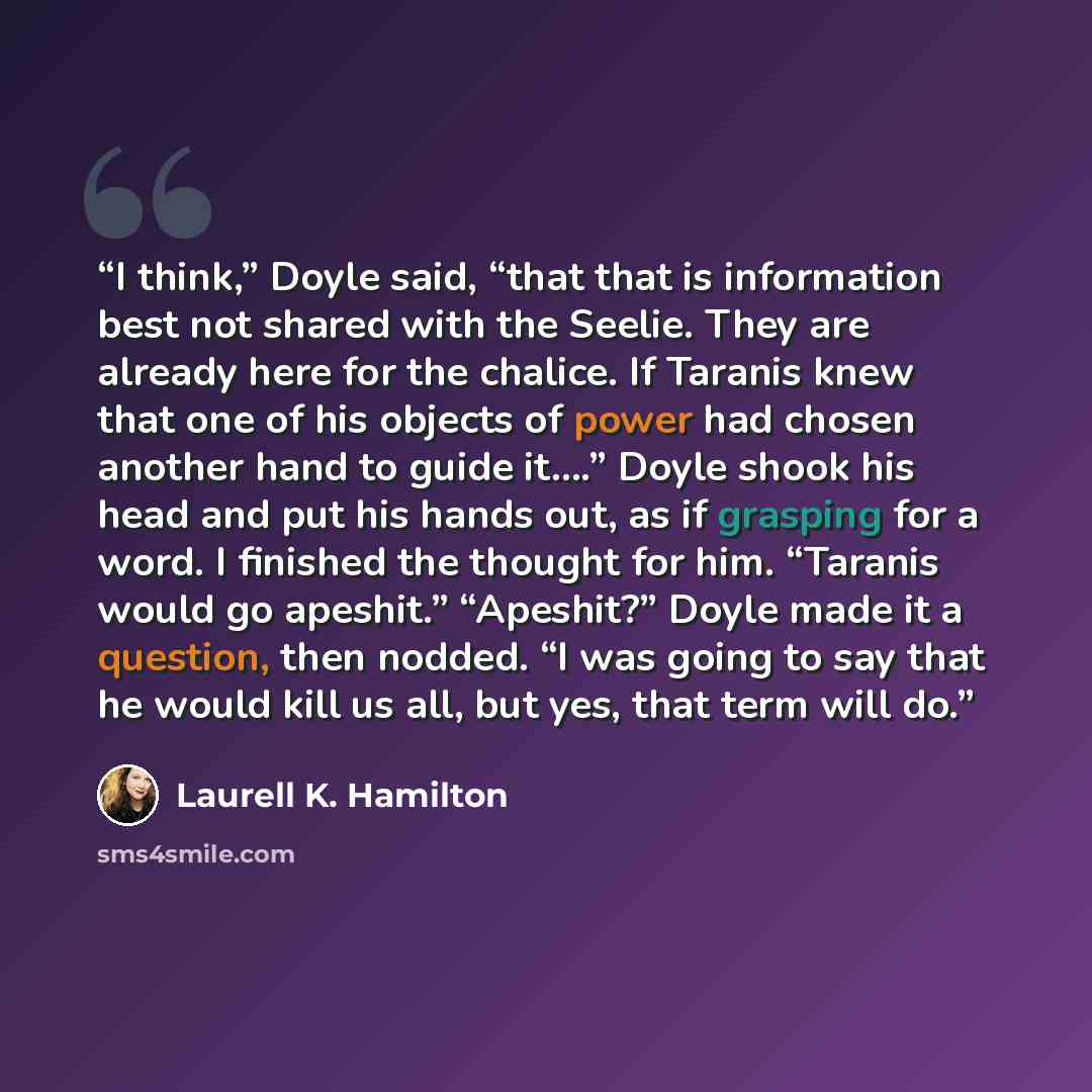 “I think,” Doyle said, “that that is information best not shared with the Seelie. They are already here for the chalice. If Taranis knew that one of his objects of power had chosen another hand to guide it….” Doyle shook his head and put his hands out, as if grasping for a word. I finished the…” quote by Laurell K. Hamilton