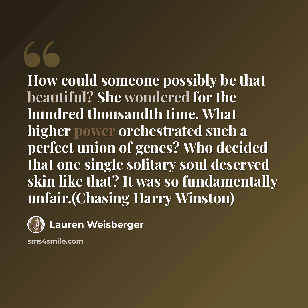 “How could someone possibly be that beautiful? She wondered for the hundred thousandth time. What higher power orchestrated such a perfect union of genes? Who decided that one single solitary soul deserved skin like that? It was so fundamentally unfair.(Chasing Harry Winston)” quote by Lauren Weisberger