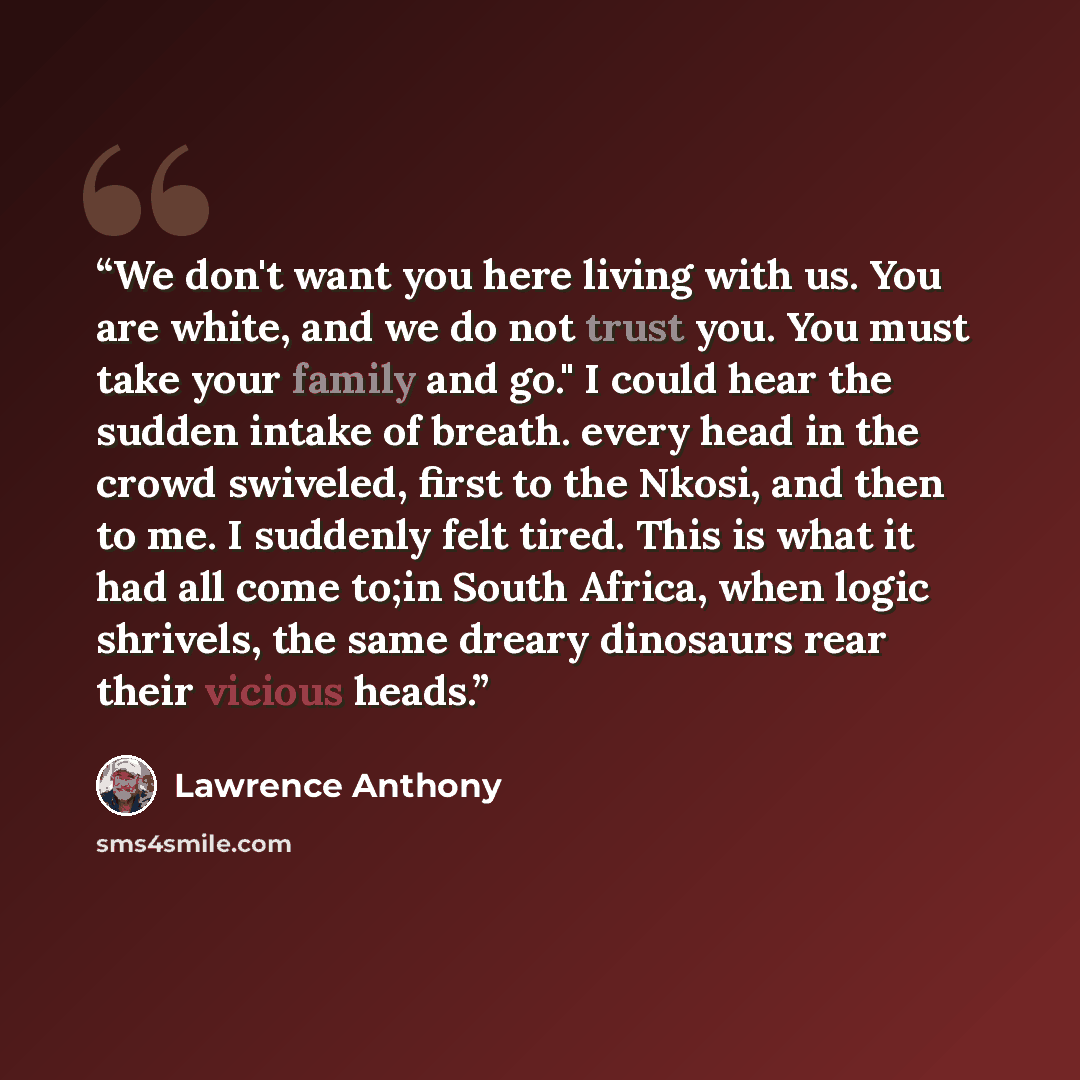 “We don't want you here living with us. You are white, and we do not trust you. You must take your family and go." I could hear the sudden intake of breath. every head in the crowd swiveled, first to the Nkosi, and then to me. I suddenly felt tired. This is what it had all come to;in South Africa…” quote by Lawrence Anthony