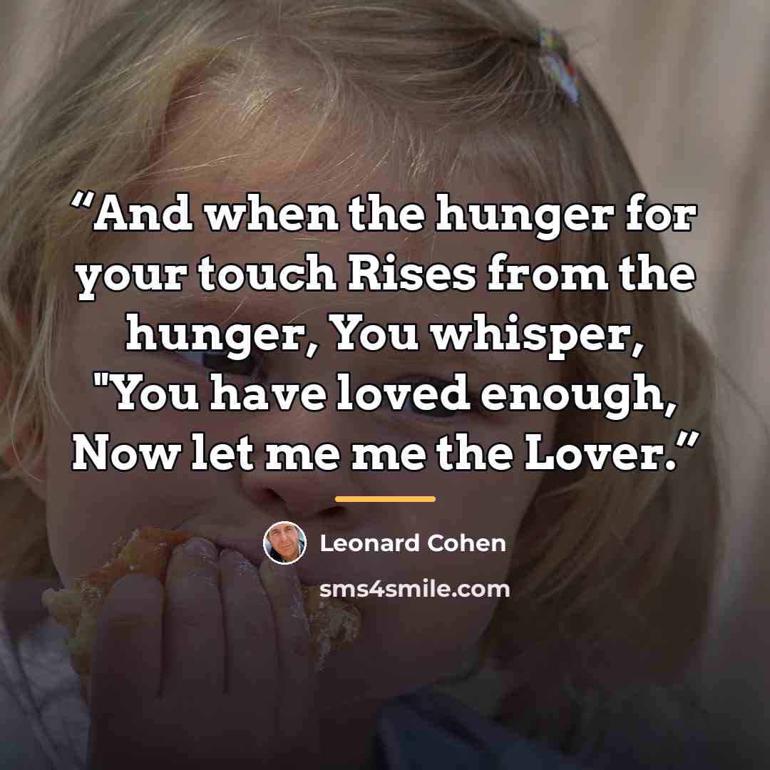 “And when the hunger for your touch Rises from the hunger, You whisper, "You have loved enough, Now let me me the Lover.” quote by Leonard Cohen