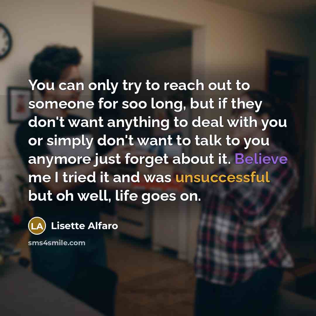 “You can only try to reach out to someone for soo long, but if they don't want anything to deal with you or simply don't want to talk to you anymore just forget about it. Believe me I tried it and was unsuccessful but oh well, life goes on.” quote by Lisette Alfaro