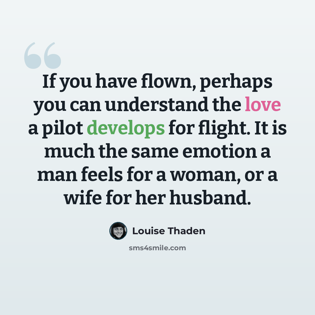 “If you have flown, perhaps you can understand the love a pilot develops for flight. It is much the same emotion a man feels for a woman, or a wife for her husband.” quote by Louise Thaden