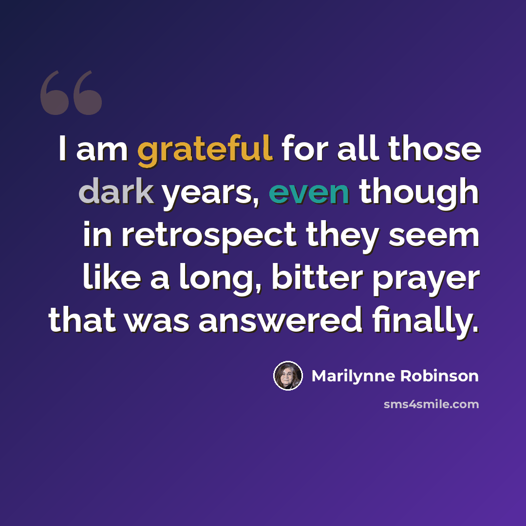 “I am grateful for all those dark years, even though in retrospect they seem like a long, bitter prayer that was answered finally.” quote by Marilynne Robinson