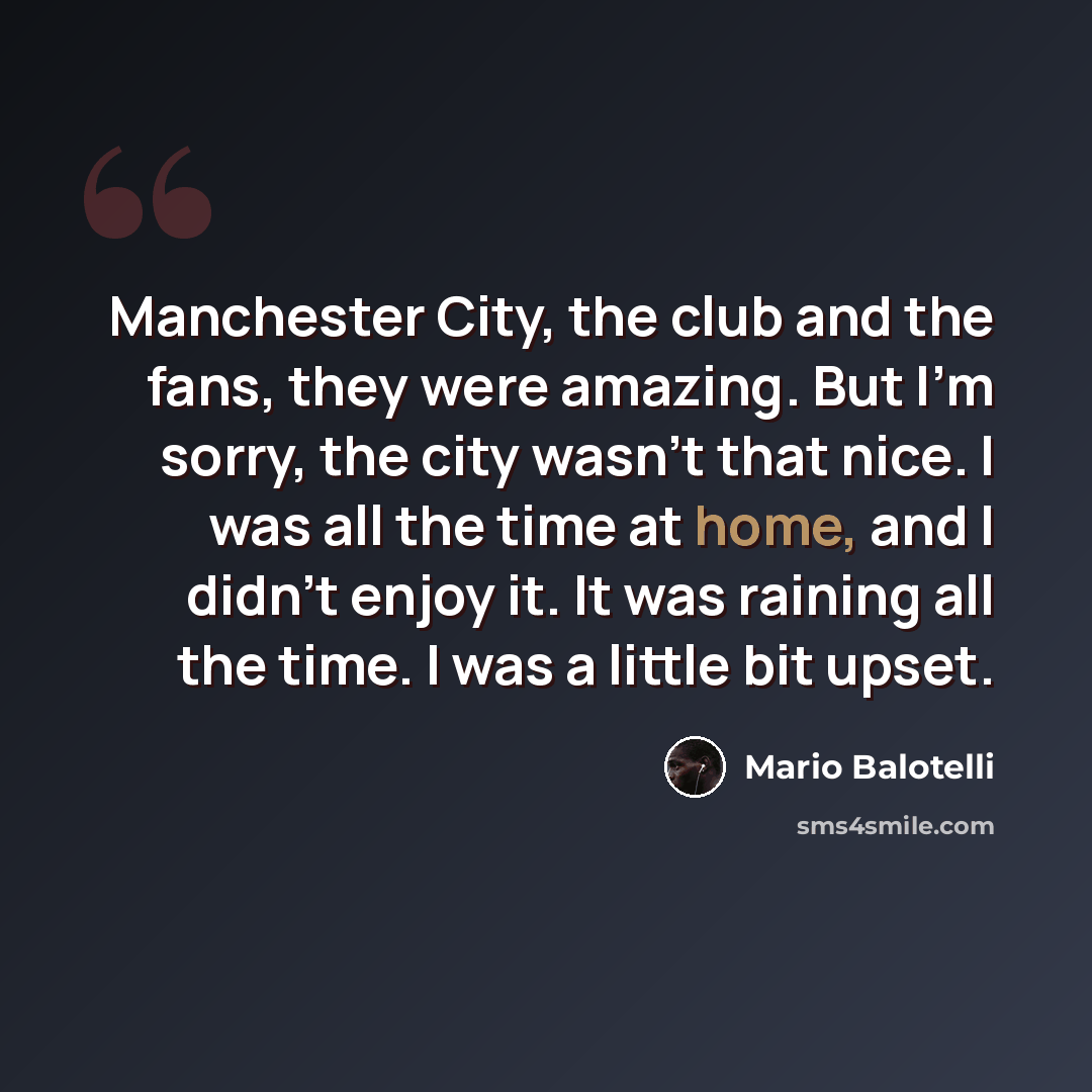 “Manchester City, the club and the fans, they were amazing. But I'm sorry, the city wasn't that nice. I was all the time at home, and I didn't enjoy it. It was raining all the time. I was a little bit upset.” quote by Mario Balotelli