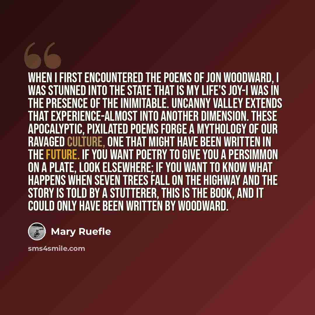 “When I first encountered the poems of Jon Woodward, I was stunned into the state that is my life's joy-I was in the presence of the inimitable. Uncanny Valley extends that experience-almost into another dimension. These apocalyptic, pixilated poems forge a mythology of our ravaged culture, one…” quote by Mary Ruefle