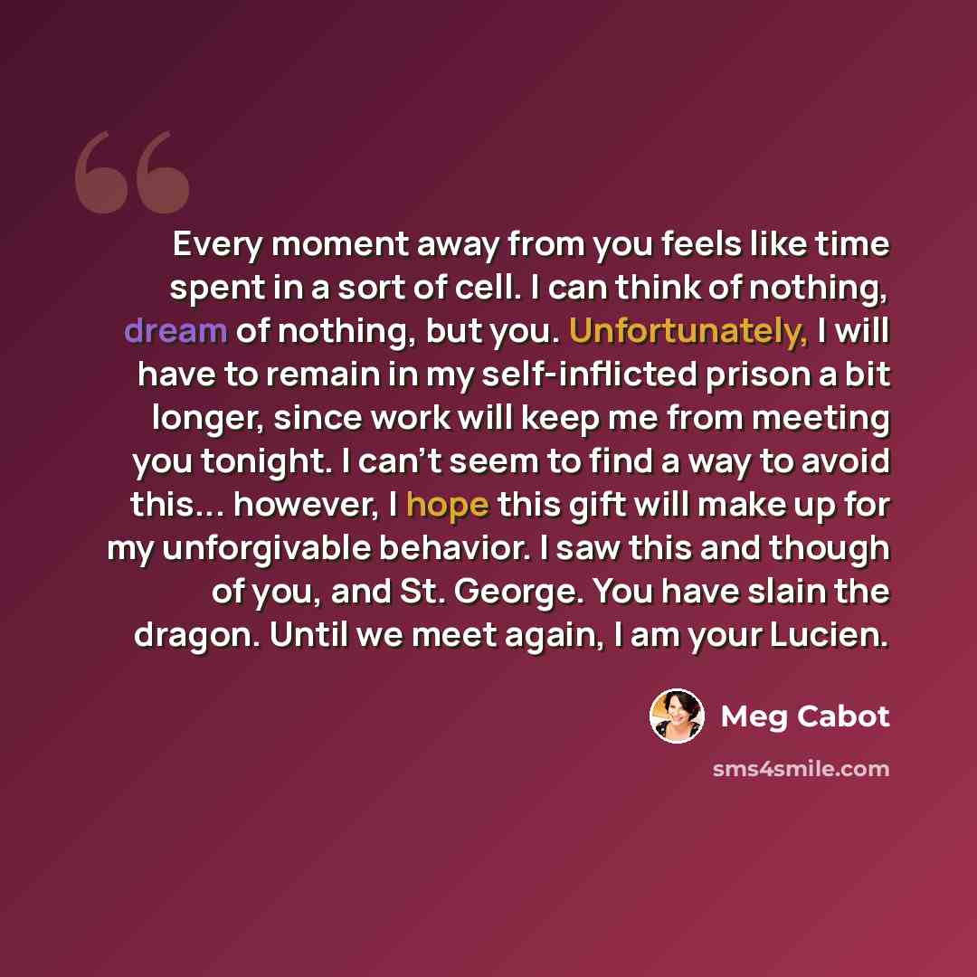 “Every moment away from you feels like time spent in a sort of cell. I can think of nothing, dream of nothing, but you. Unfortunately, I will have to remain in my self-inflicted prison a bit longer, since work will keep me from meeting you tonight. I can't seem to find a way to avoid this…” quote by Meg Cabot
