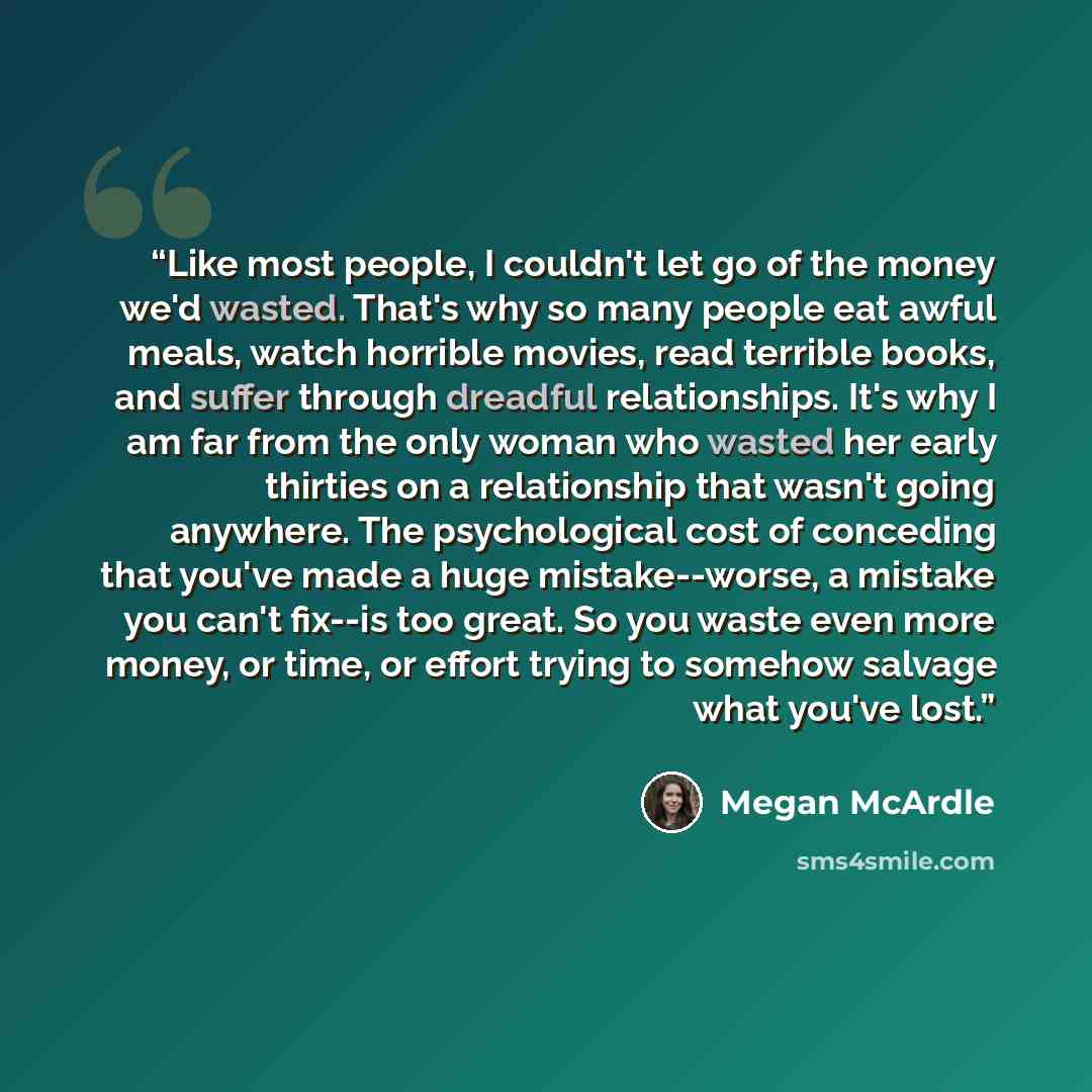 “Like most people, I couldn't let go of the money we'd wasted. That's why so many people eat awful meals, watch horrible movies, read terrible books, and suffer through dreadful relationships. It's why I am far from the only woman who wasted her early thirties on a relationship that wasn't going…” quote by Megan McArdle