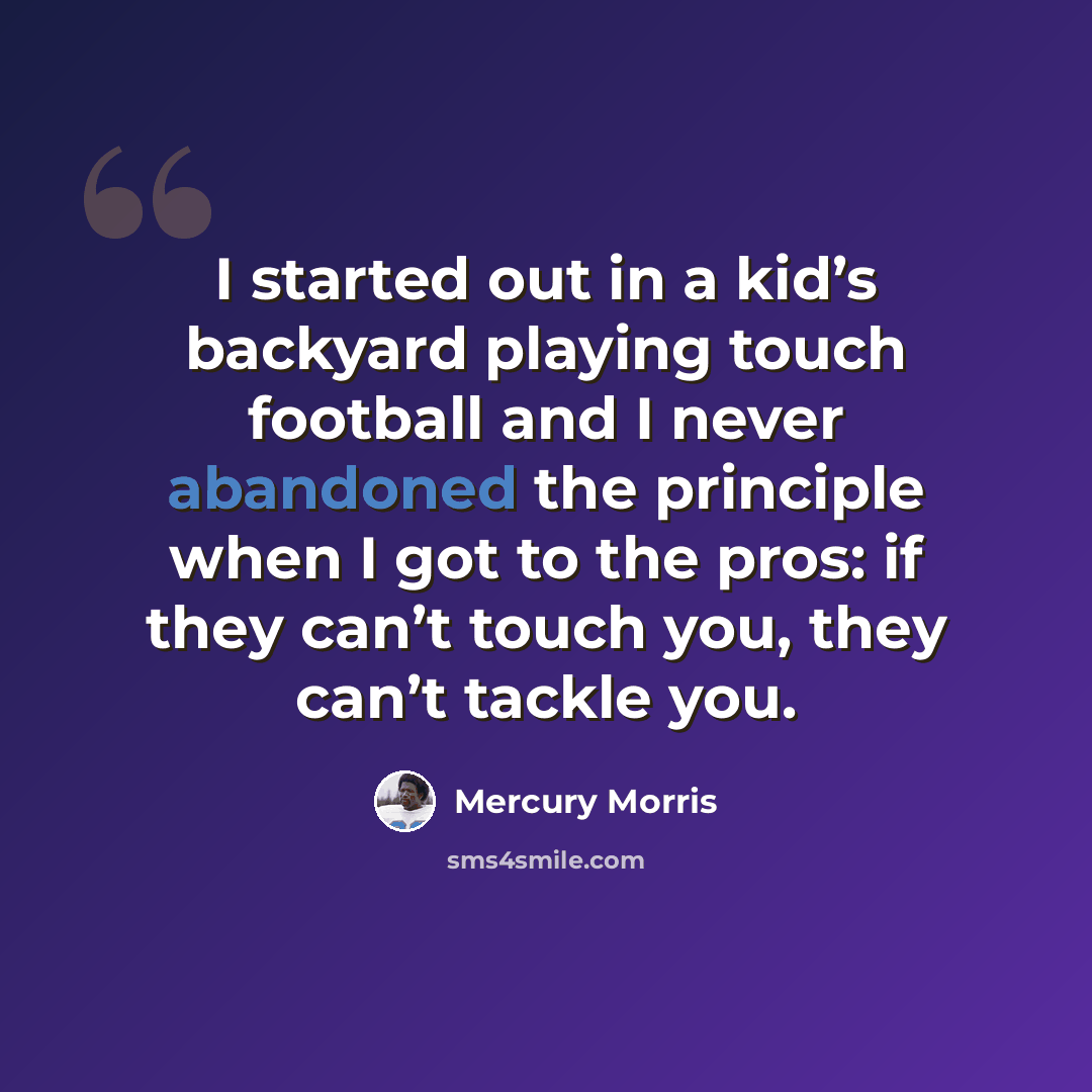 “I started out in a kid’s backyard playing touch football and I never abandoned the principle when I got to the pros: if they can’t touch you, they can’t tackle you.” quote by Mercury Morris