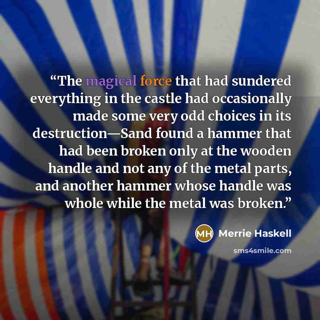 “The magical force that had sundered everything in the castle had occasionally made some very odd choices in its destruction—Sand found a hammer that had been broken only at the wooden handle and not any of the metal parts, and another hammer whose handle was whole while the metal was broken.” quote by Merrie Haskell