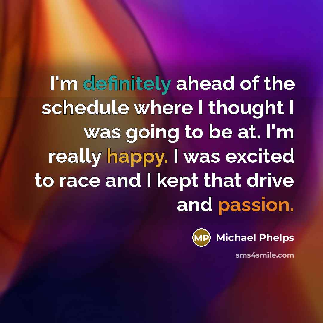“I'm definitely ahead of the schedule where I thought I was going to be at. I'm really happy. I was excited to race and I kept that drive and passion.” quote by Michael Phelps