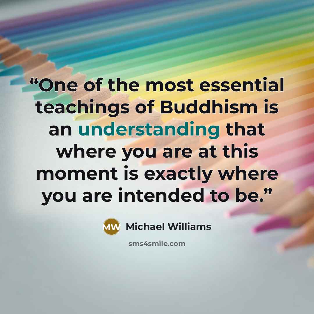 “One of the most essential teachings of Buddhism is an understanding that where you are at this moment is exactly where you are intended to be.” quote by Michael Williams