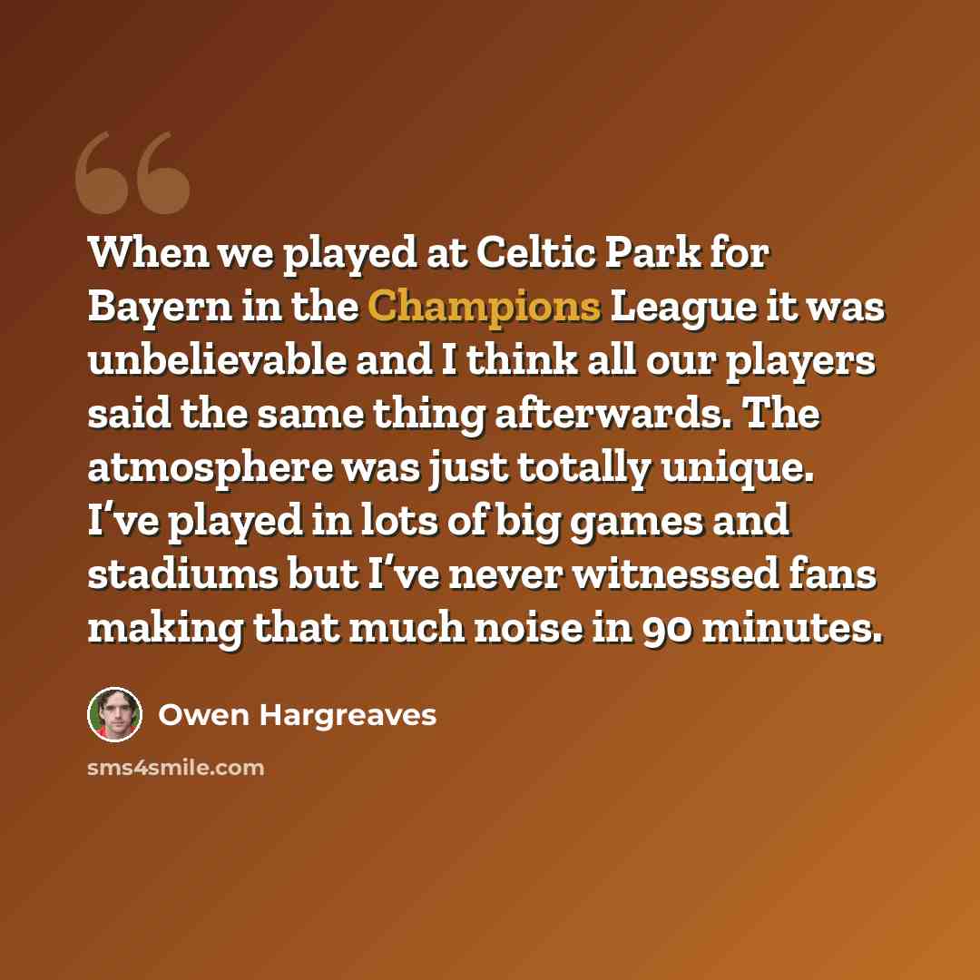 “When we played at Celtic Park for Bayern in the Champions League it was unbelievable and I think all our players said the same thing afterwards. The atmosphere was just totally unique. I’ve played in lots of big games and stadiums but I’ve never witnessed fans making that much noise in 90 minutes.” quote by Owen Hargreaves