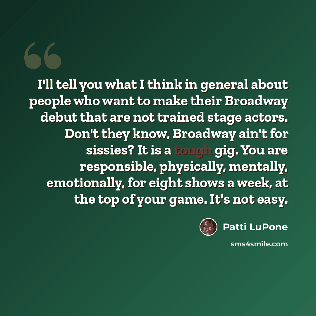 “I'll tell you what I think in general about people who want to make their Broadway debut that are not trained stage actors. Don't they know, Broadway ain't for sissies? It is a tough gig. You are responsible, physically, mentally, emotionally, for eight shows a week, at the top of your game. It's…” quote by Patti LuPone