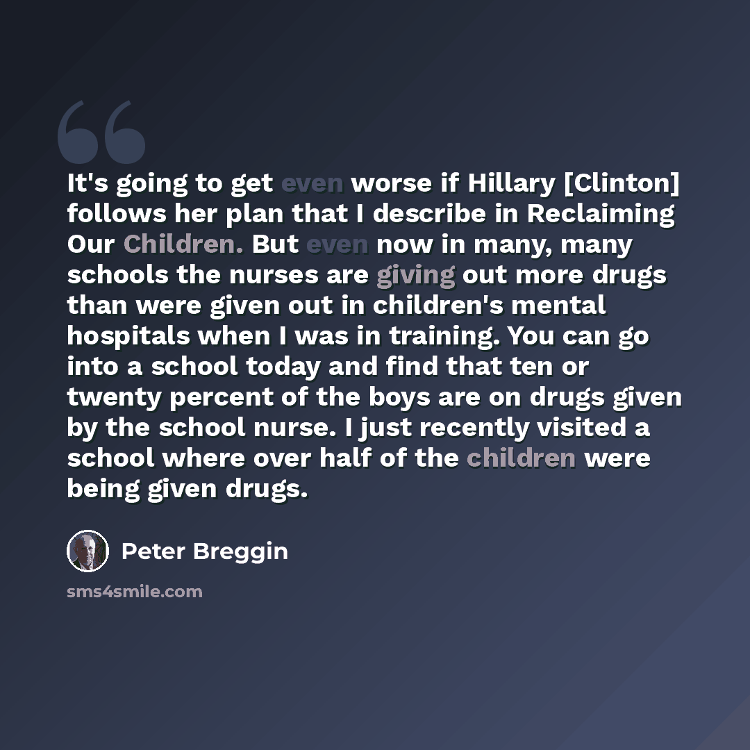 “It's going to get even worse if Hillary [Clinton] follows her plan that I describe in Reclaiming Our Children. But even now in many, many schools the nurses are giving out more drugs than were given out in children's mental hospitals when I was in training. You can go into a school today and find…” quote by Peter Breggin