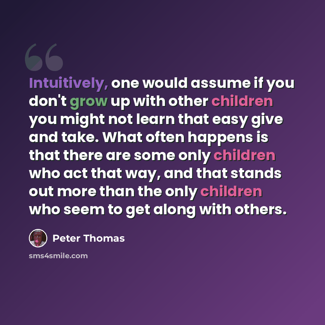 “Intuitively, one would assume if you don't grow up with other children you might not learn that easy give and take. What often happens is that there are some only children who act that way, and that stands out more than the only children who seem to get along with others.” quote by Peter Thomas