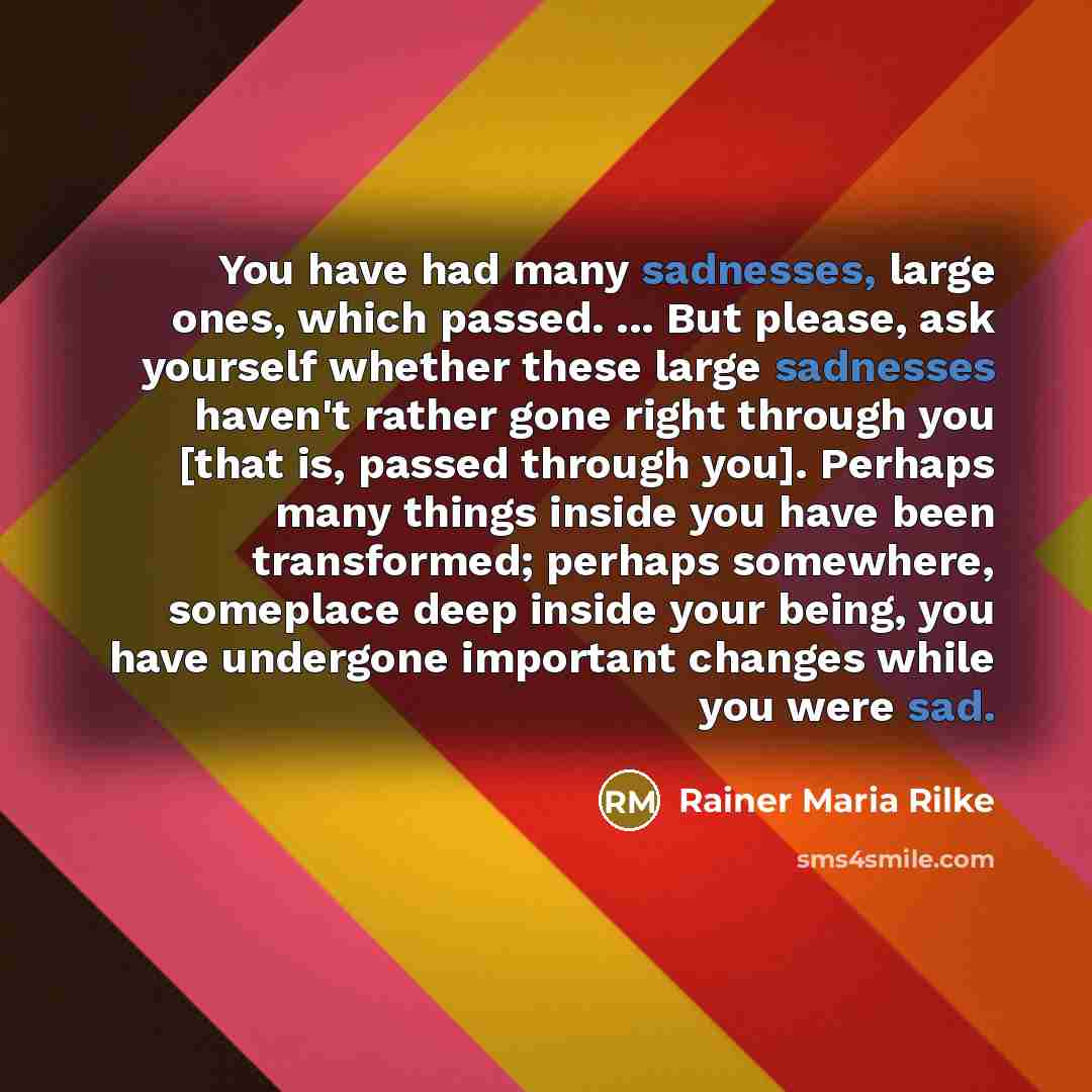 “You have had many sadnesses, large ones, which passed. ... But please, ask yourself whether these large sadnesses haven't rather gone right through you [that is, passed through you]. Perhaps many things inside you have been transformed; perhaps somewhere, someplace deep inside your being, you have…” quote by Rainer Maria Rilke