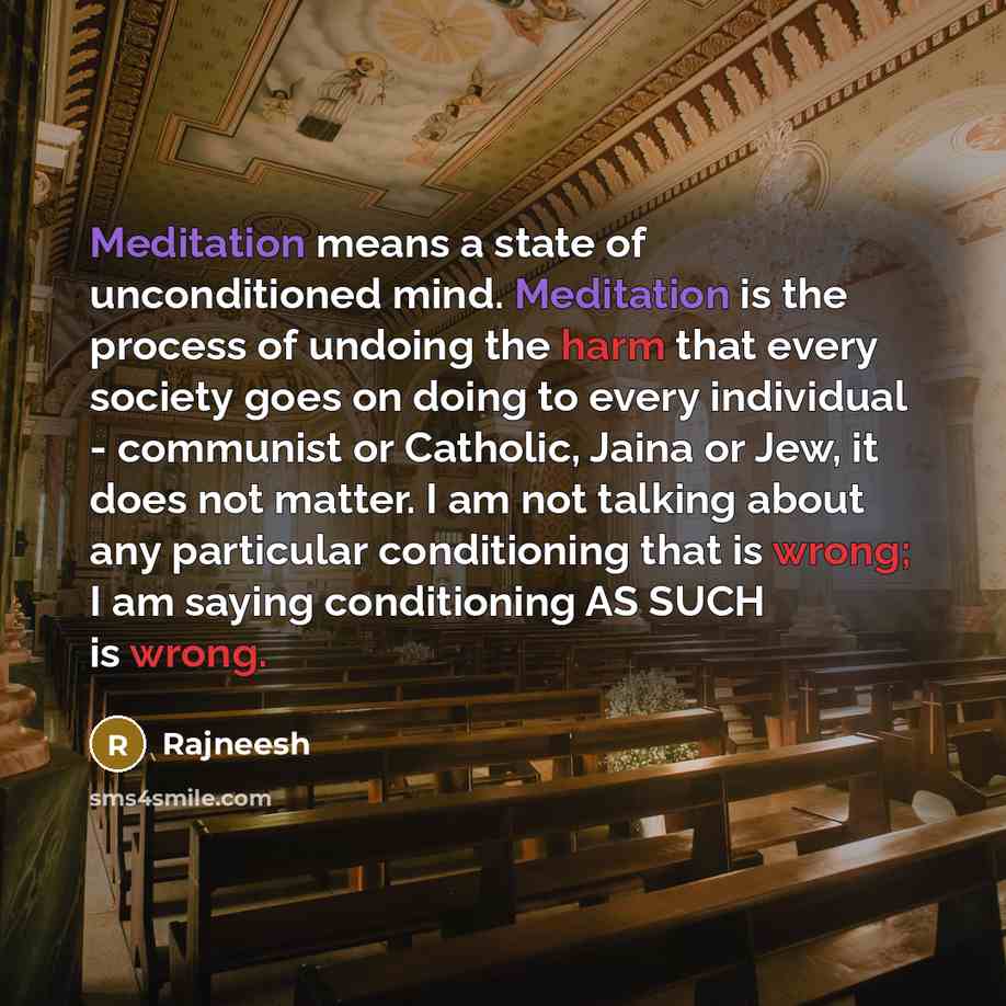 “Meditation means a state of unconditioned mind. Meditation is the process of undoing the harm that every society goes on doing to every individual - communist or Catholic, Jaina or Jew, it does not matter. I am not talking about any particular conditioning that is wrong; I am saying conditioning…” quote by Rajneesh