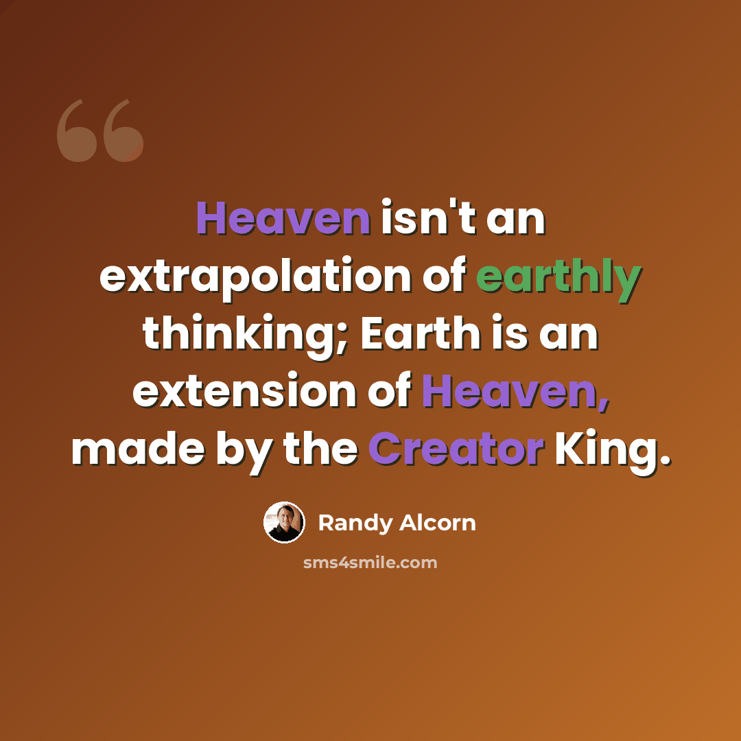 “Heaven isn't an extrapolation of earthly thinking; Earth is an extension of Heaven, made by the Creator King.” quote by Randy Alcorn