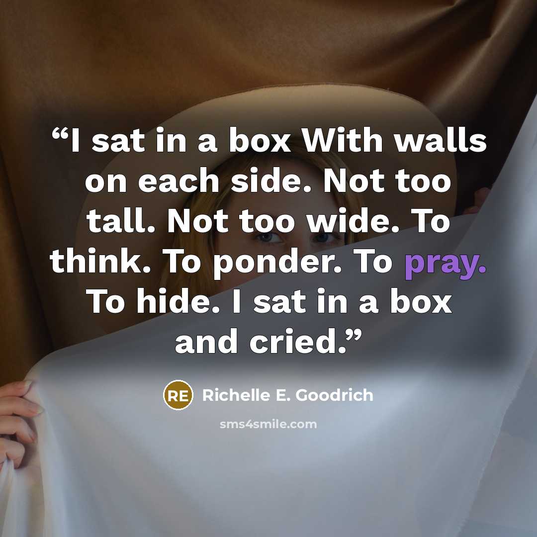 “I sat in a box With walls on each side. Not too tall. Not too wide. To think. To ponder. To pray. To hide. I sat in a box and cried.” quote by Richelle E. Goodrich
