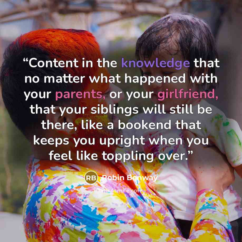 “Content in the knowledge that no matter what happened with your parents, or your girlfriend, that your siblings will still be there, like a bookend that keeps you upright when you feel like toppling over.” quote by Robin Benway