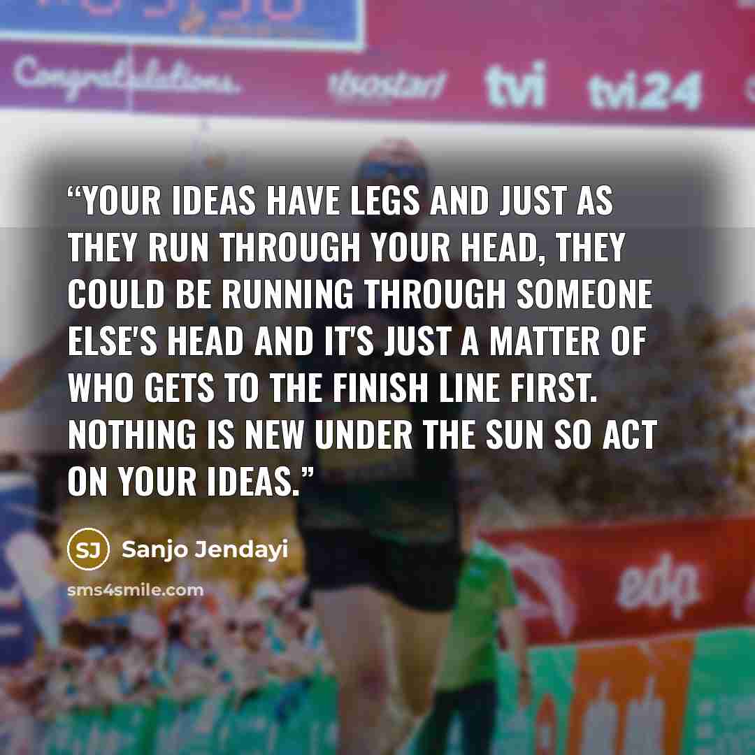 “Your ideas have legs and just as they run through your head, they could be running through someone else's head and it's just a matter of who gets to the finish line first. Nothing is new under the sun so act on your ideas.” quote by Sanjo Jendayi