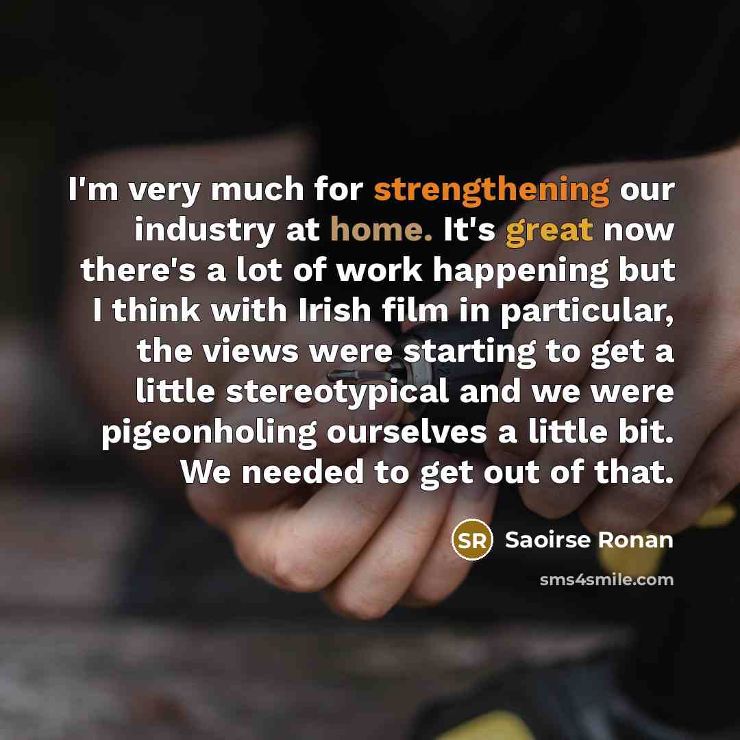 “I'm very much for strengthening our industry at home. It's great now there's a lot of work happening but I think with Irish film in particular, the views were starting to get a little stereotypical and we were pigeonholing ourselves a little bit. We needed to get out of that.” quote by Saoirse Ronan