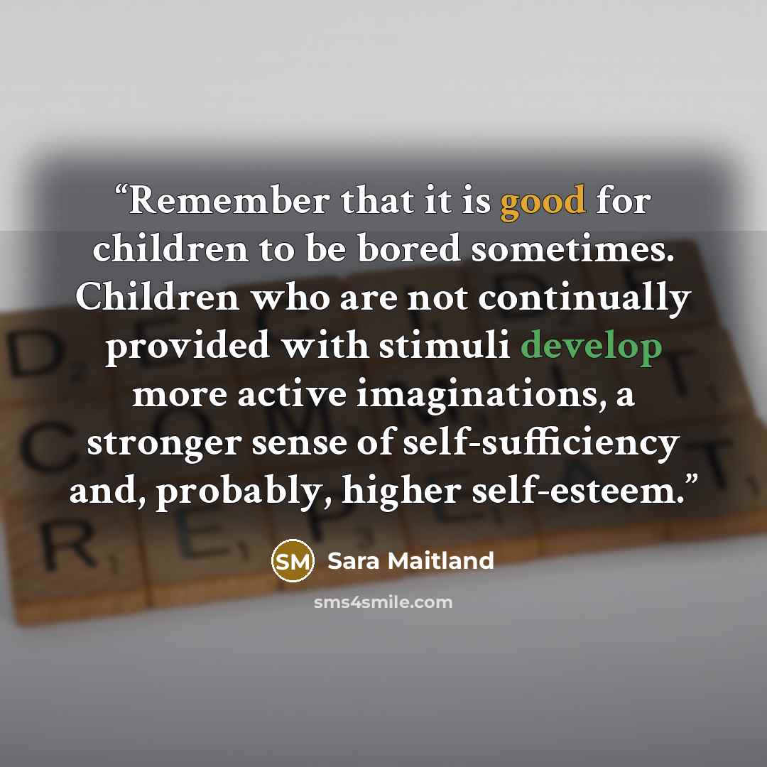 “Remember that it is good for children to be bored sometimes. Children who are not continually provided with stimuli develop more active imaginations, a stronger sense of self-sufficiency and, probably, higher self-esteem.” quote by Sara Maitland