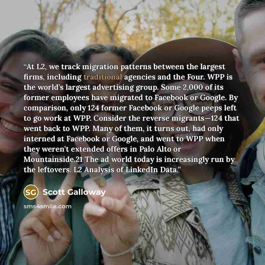 “At L2, we track migration patterns between the largest firms, including traditional agencies and the Four. WPP is the world’s largest advertising group. Some 2,000 of its former employees have migrated to Facebook or Google. By comparison, only 124 former Facebook or Google peeps left to go work…” quote by Scott Galloway