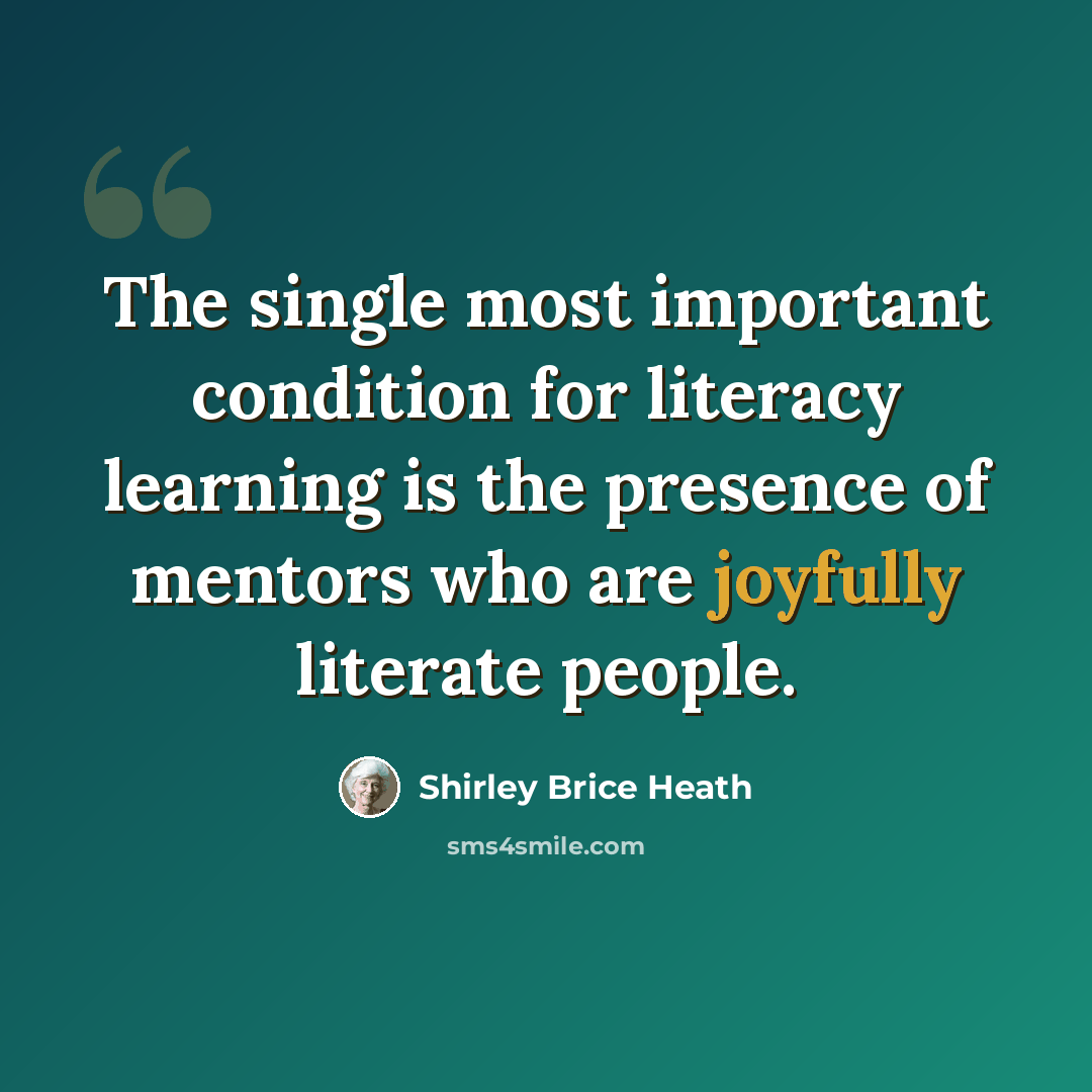 “The single most important condition for literacy learning is the presence of mentors who are joyfully literate people.” quote by Shirley Brice Heath