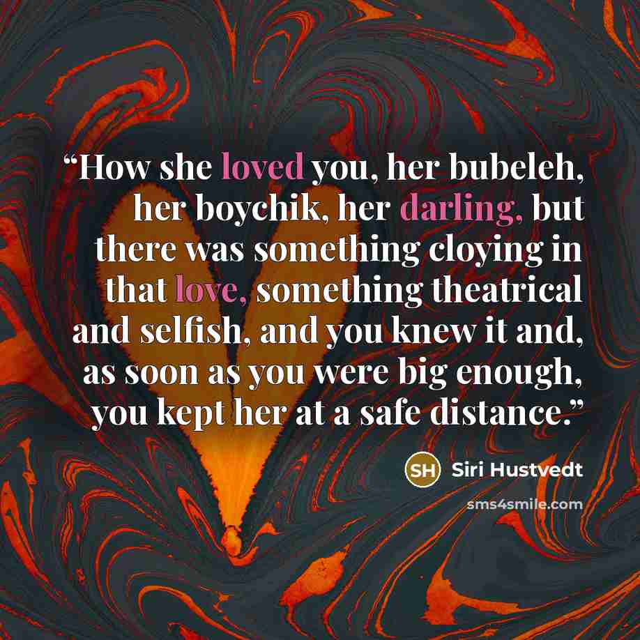 “How she loved you, her bubeleh, her boychik, her darling, but there was something cloying in that love, something theatrical and selfish, and you knew it and, as soon as you were big enough, you kept her at a safe distance.” quote by Siri Hustvedt