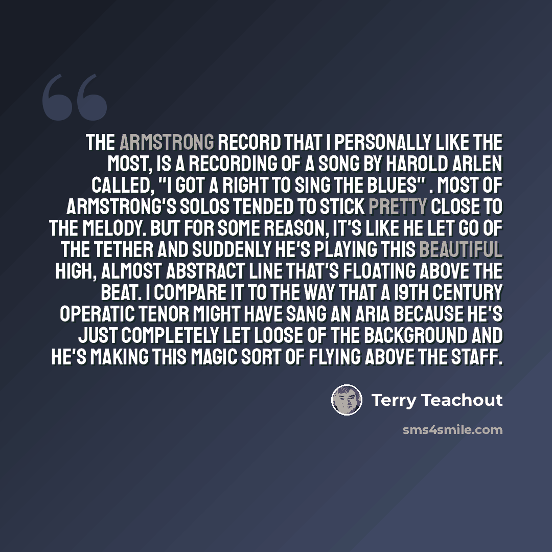 “The Armstrong record that I personally like the most, is a recording of a song by Harold Arlen called, "I Got a Right to Sing the Blues" . Most of Armstrong's solos tended to stick pretty close to the melody. But for some reason, it's like he let go of the tether and suddenly he's playing this…” quote by Terry Teachout