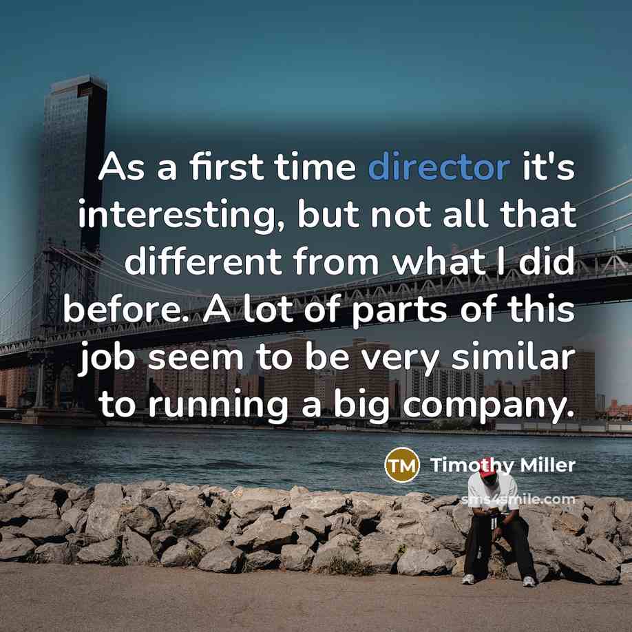 “As a first time director it's interesting, but not all that different from what I did before. A lot of parts of this job seem to be very similar to running a big company.” quote by Timothy Miller