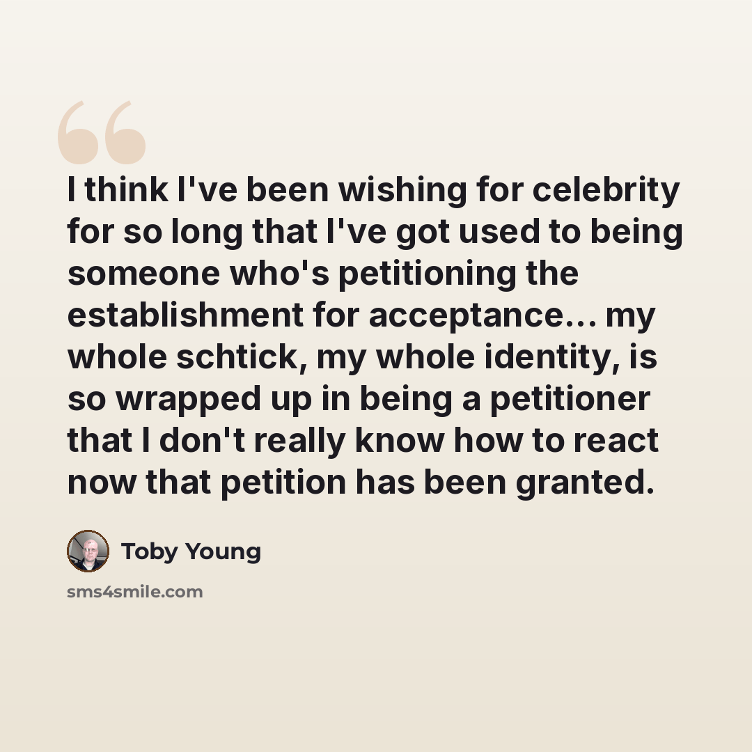 “I think I've been wishing for celebrity for so long that I've got used to being someone who's petitioning the establishment for acceptance... my whole schtick, my whole identity, is so wrapped up in being a petitioner that I don't really know how to react now that petition has been granted.” quote by Toby Young